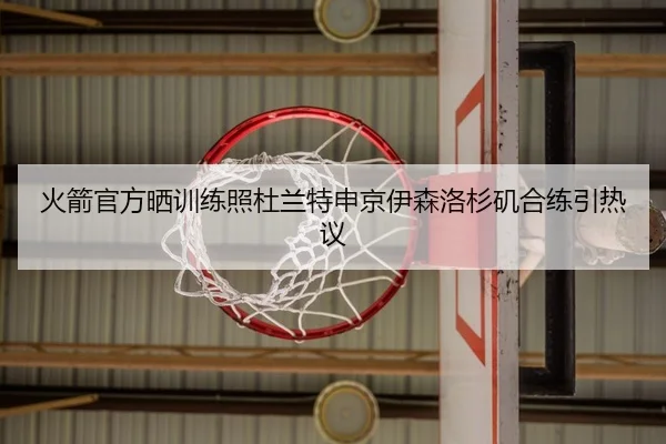 火箭官方晒训练照杜兰特申京伊森洛杉矶合练引热议